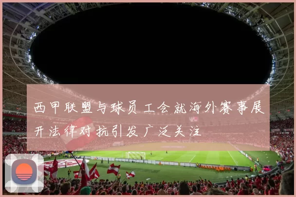 西甲联盟与球员工会就海外赛事展开法律对抗引发广泛关注